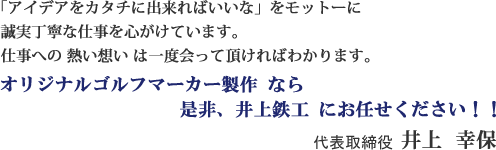 「アイデアをカタチに出来ればいいな」をモットーに誠実丁寧な仕事を心がけています。仕事への熱い想いは一度会って頂ければわかります。オリジナルゴルフマーカー製作なら是非、井上鉄工にお任せください！！　専務取締役 井上幸保